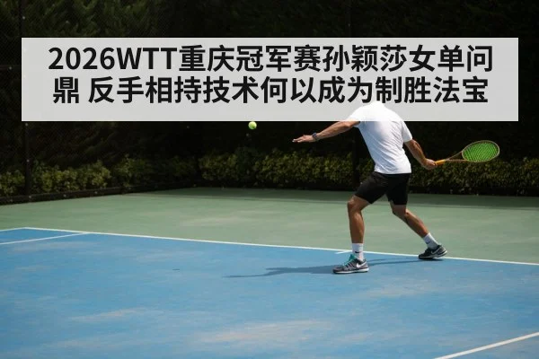 2026WTT重庆冠军赛孙颖莎女单问鼎 反手相持技术何以成为制胜法宝